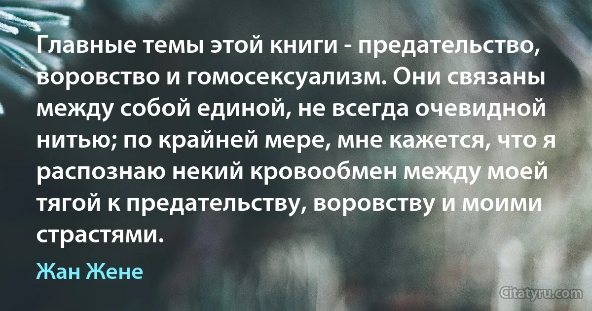 Главные темы этой книги - предательство, воровство и гомосексуализм. Они связаны между собой единой, не всегда очевидной нитью; по крайней мере, мне кажется, что я распознаю некий кровообмен между моей тягой к предательству, воровству и моими страстями. (Жан Жене)