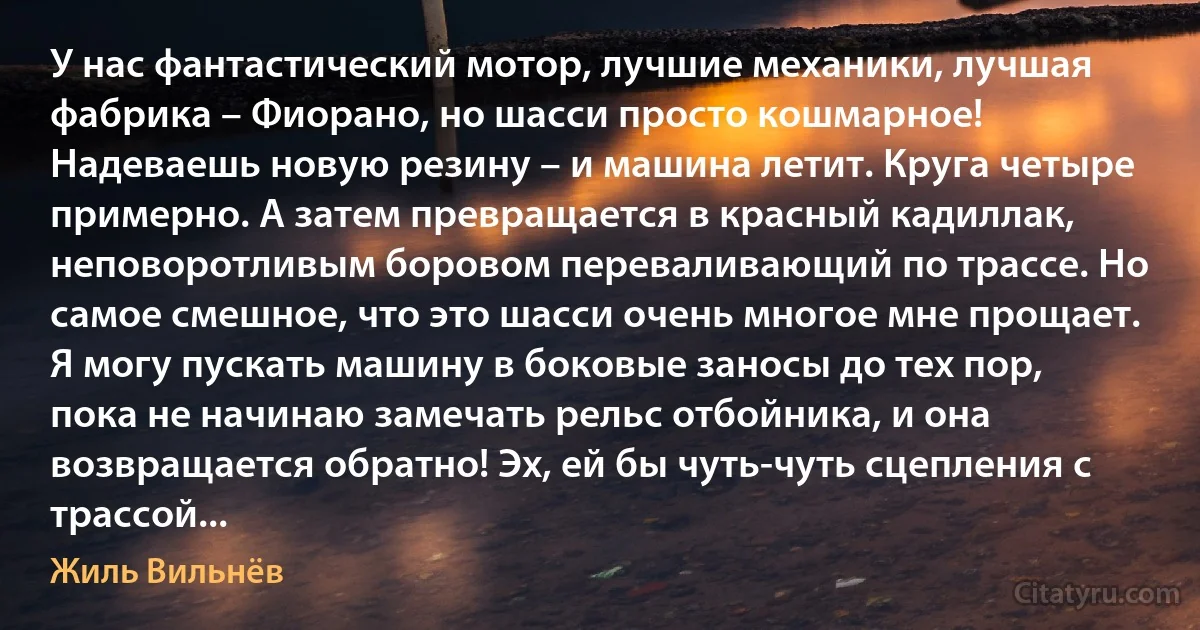 У нас фантастический мотор, лучшие механики, лучшая фабрика – Фиорано, но шасси просто кошмарное! Надеваешь новую резину – и машина летит. Круга четыре примерно. А затем превращается в красный кадиллак, неповоротливым боровом переваливающий по трассе. Но самое смешное, что это шасси очень многое мне прощает. Я могу пускать машину в боковые заносы до тех пор, пока не начинаю замечать рельс отбойника, и она возвращается обратно! Эх, ей бы чуть-чуть сцепления с трассой... (Жиль Вильнёв)