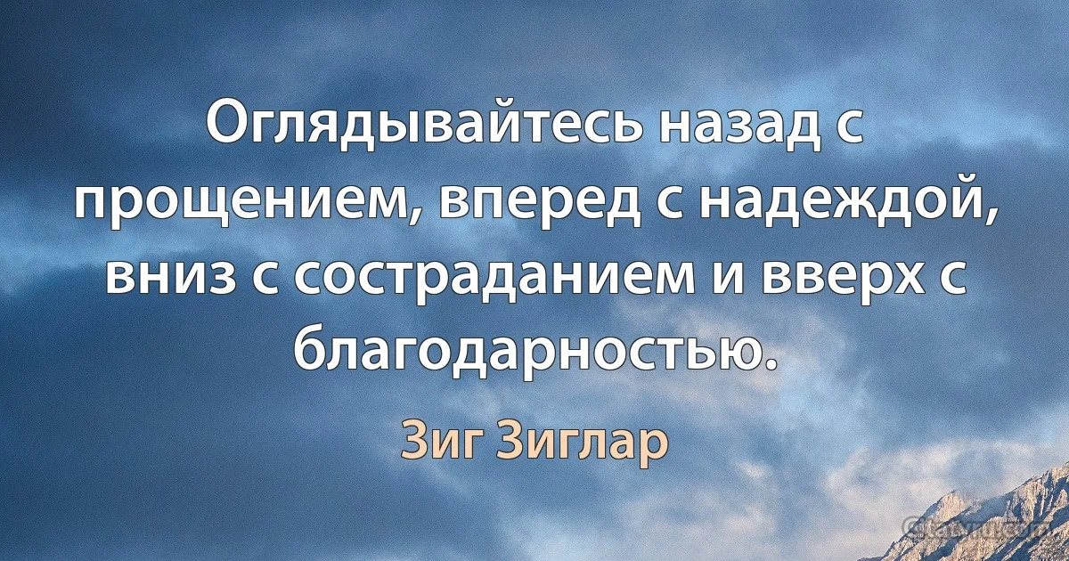 Оглядывайтесь назад с прощением, вперед с надеждой, вниз с состраданием и вверх с благодарностью. (Зиг Зиглар)