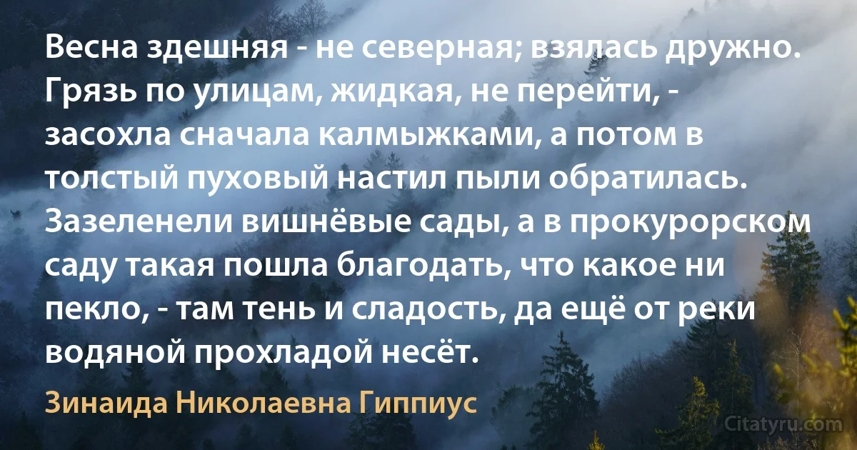 Весна здешняя - не северная; взялась дружно. Грязь по улицам, жидкая, не перейти, - засохла сначала калмыжками, а потом в толстый пуховый настил пыли обратилась. Зазеленели вишнёвые сады, а в прокурорском саду такая пошла благодать, что какое ни пекло, - там тень и сладость, да ещё от реки водяной прохладой несёт. (Зинаида Николаевна Гиппиус)