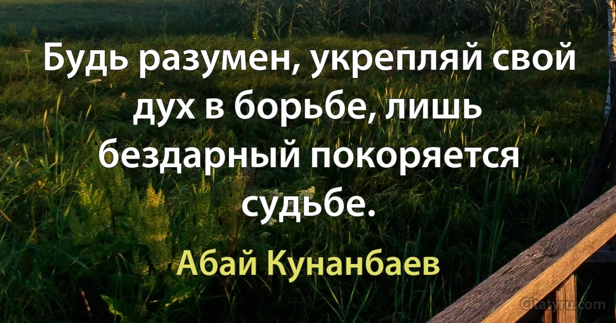 Будь разумен, укрепляй свой дух в борьбе, лишь бездарный покоряется судьбе. (Абай Кунанбаев)