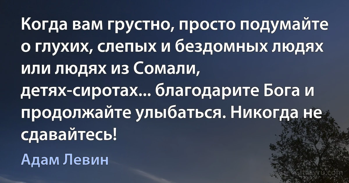 Когда вам грустно, просто подумайте о глухих, слепых и бездомных людях или людях из Сомали, детях-сиротах... благодарите Бога и продолжайте улыбаться. Никогда не сдавайтесь! (Адам Левин)