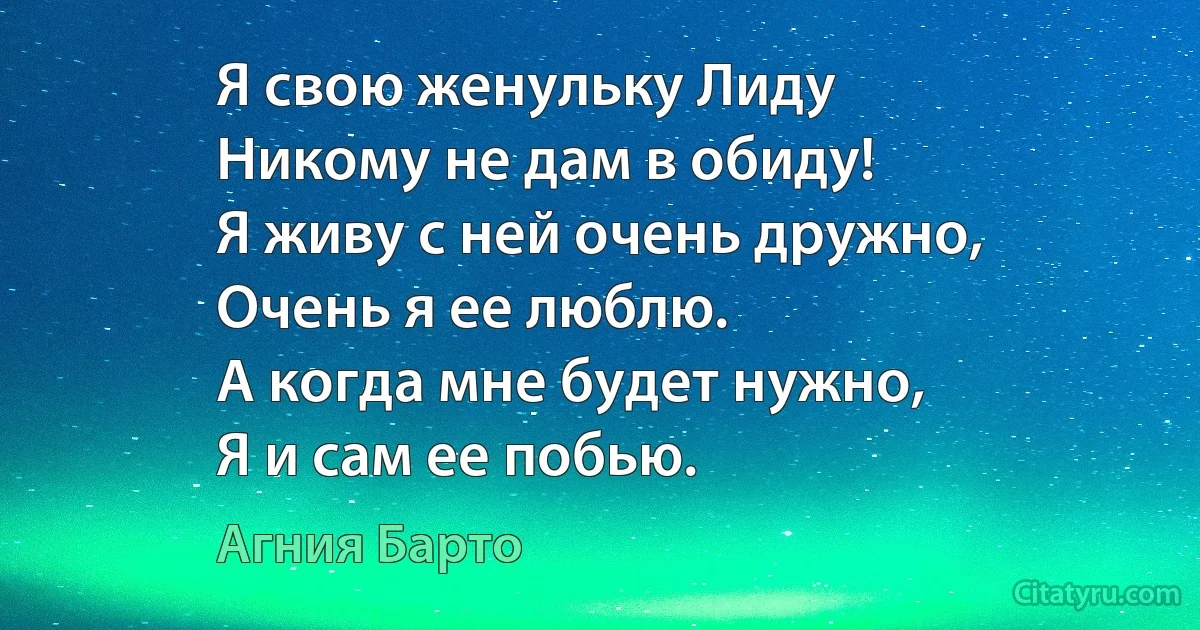 Я свою женульку Лиду
Никому не дам в обиду!
Я живу с ней очень дружно,
Очень я ее люблю.
А когда мне будет нужно,
Я и сам ее побью. (Агния Барто)