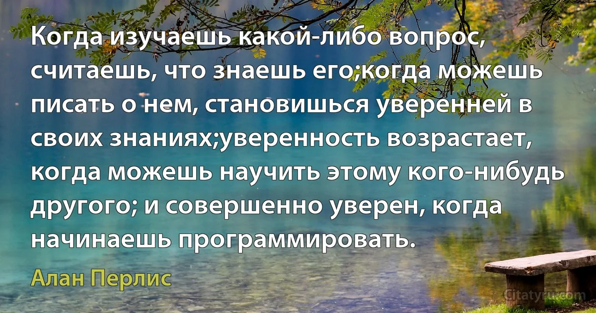 Когда изучаешь какой-либо вопрос, считаешь, что знаешь его;когда можешь писать о нем, становишься уверенней в своих знаниях;уверенность возрастает, когда можешь научить этому кого-нибудь другого; и совершенно уверен, когда начинаешь программировать. (Алан Перлис)