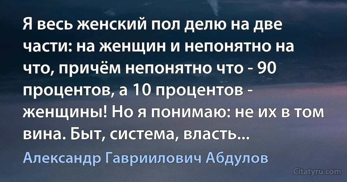 Я весь женский пол делю на две части: на женщин и непонятно на что, причём непонятно что - 90 процентов, а 10 процентов - женщины! Но я понимаю: не их в том вина. Быт, система, власть... (Александр Гавриилович Абдулов)