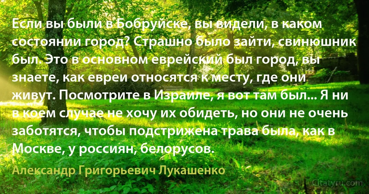 Если вы были в Бобруйске, вы видели, в каком состоянии город? Страшно было зайти, свинюшник был. Это в основном еврейский был город, вы знаете, как евреи относятся к месту, где они живут. Посмотрите в Израиле, я вот там был... Я ни в коем случае не хочу их обидеть, но они не очень заботятся, чтобы подстрижена трава была, как в Москве, у россиян, белорусов. (Александр Григорьевич Лукашенко)