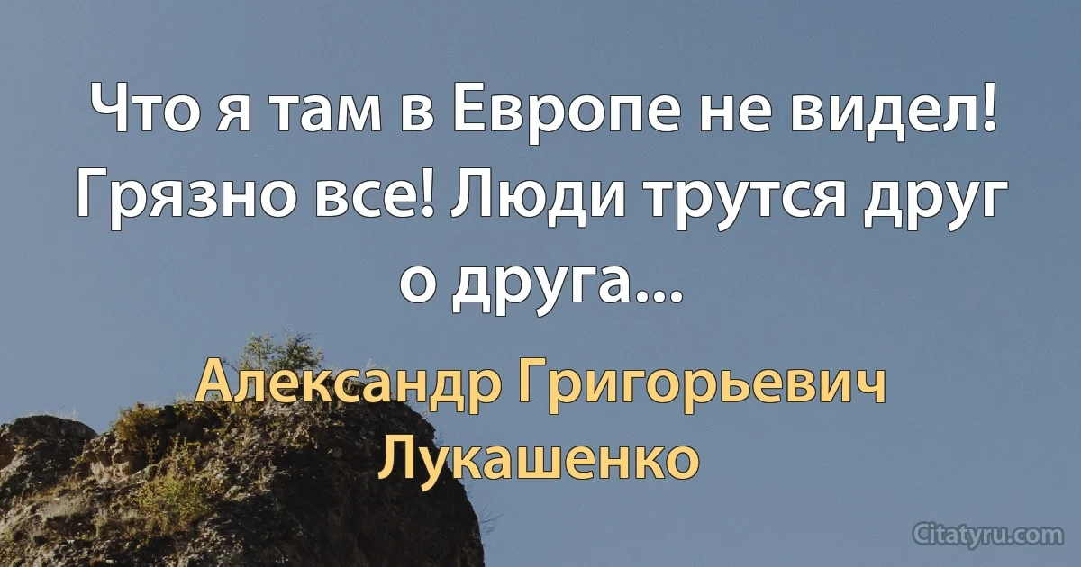 Что я там в Европе не видел! Грязно все! Люди трутся друг о друга... (Александр Григорьевич Лукашенко)