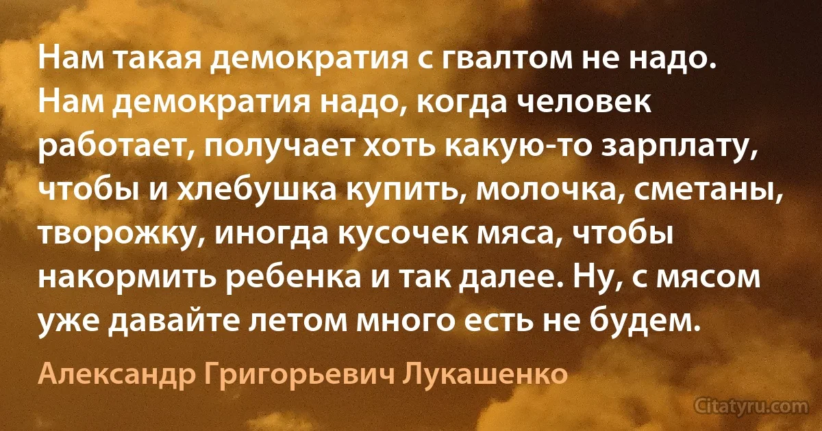 Нам такая демократия с гвалтом не надо. Нам демократия надо, когда человек работает, получает хоть какую-то зарплату, чтобы и хлебушка купить, молочка, сметаны, творожку, иногда кусочек мяса, чтобы накормить ребенка и так далее. Ну, с мясом уже давайте летом много есть не будем. (Александр Григорьевич Лукашенко)