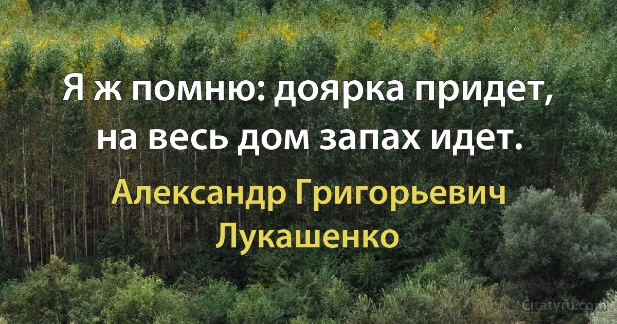 Я ж помню: доярка придет, на весь дом запах идет. (Александр Григорьевич Лукашенко)