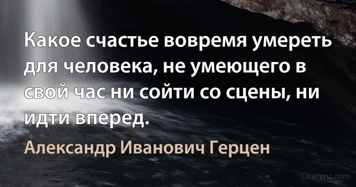 Какое счастье вовремя умереть для человека, не умеющего в свой час ни сойти со сцены, ни идти вперед. (Александр Иванович Герцен)