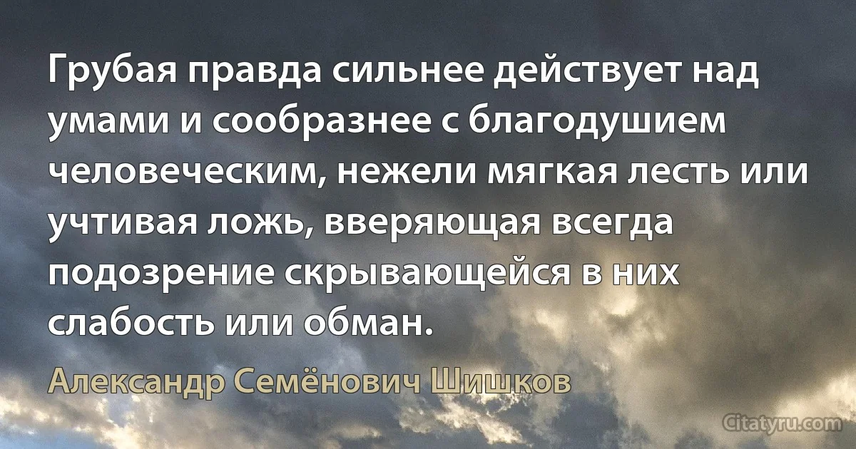 Грубая правда сильнее действует над умами и сообразнее с благодушием человеческим, нежели мягкая лесть или учтивая ложь, вверяющая всегда подозрение скрывающейся в них слабость или обман. (Александр Семёнович Шишков)