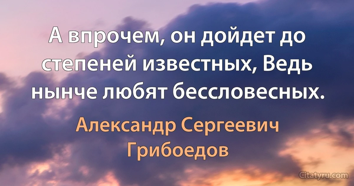 А впрочем, он дойдет до степеней известных, Ведь нынче любят бессловесных. (Александр Сергеевич Грибоедов)