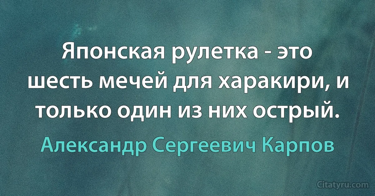 Японская рулетка - это шесть мечей для харакири, и только один из них острый. (Александр Сергеевич Карпов)