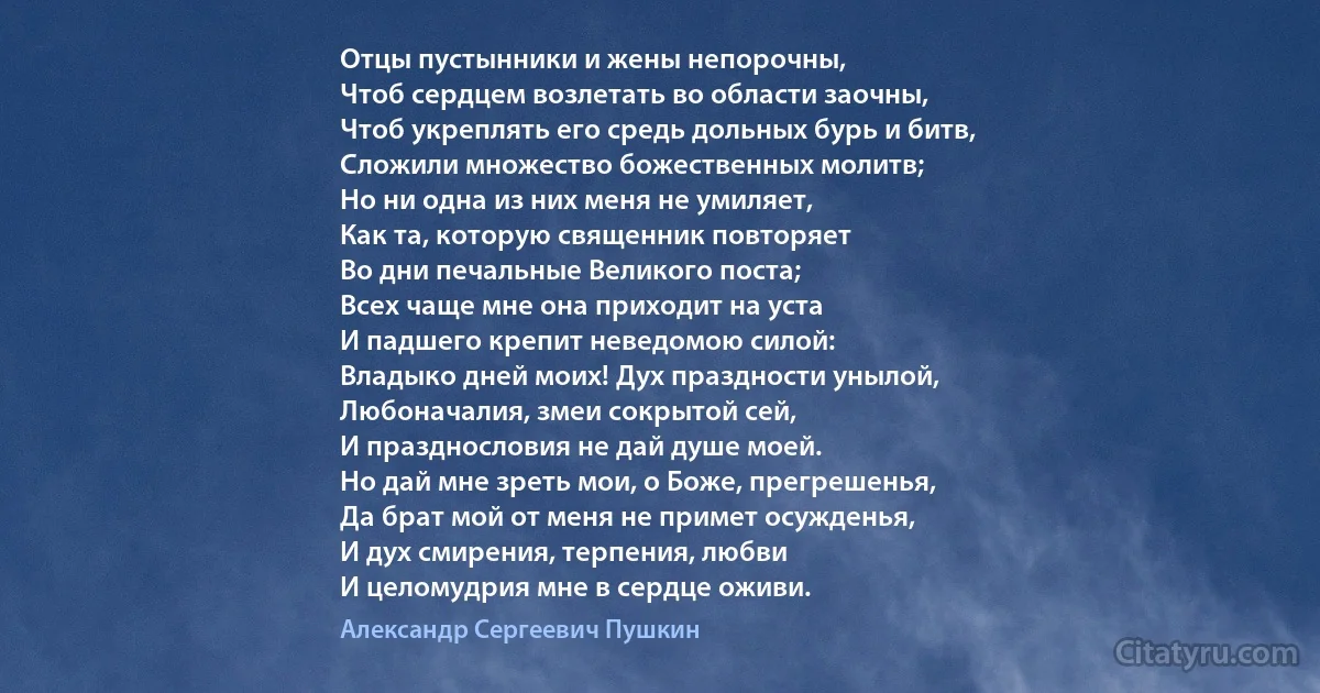 Отцы пустынники и жены непорочны,
Чтоб сердцем возлетать во области заочны,
Чтоб укреплять его средь дольных бурь и битв,
Сложили множество божественных молитв;
Но ни одна из них меня не умиляет,
Как та, которую священник повторяет
Во дни печальные Великого поста;
Всех чаще мне она приходит на уста
И падшего крепит неведомою силой:
Владыко дней моих! Дух праздности унылой,
Любоначалия, змеи сокрытой сей,
И празднословия не дай душе моей.
Но дай мне зреть мои, о Боже, прегрешенья,
Да брат мой от меня не примет осужденья,
И дух смирения, терпения, любви
И целомудрия мне в сердце оживи. (Александр Сергеевич Пушкин)