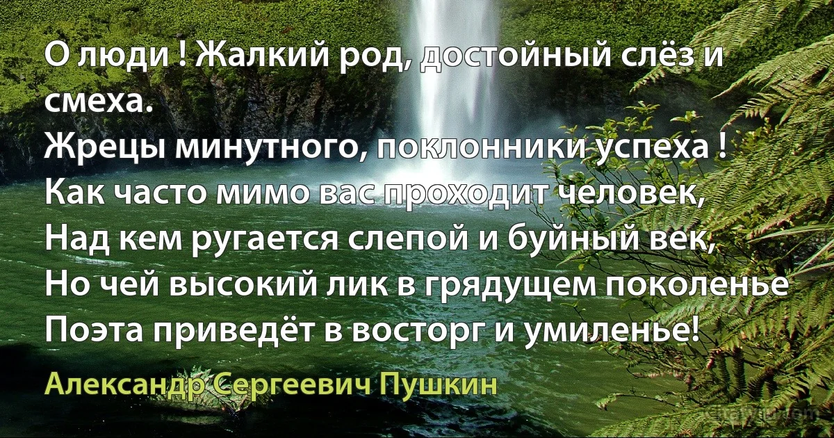 О люди ! Жалкий род, достойный слёз и смеха.
Жрецы минутного, поклонники успеха !
Как часто мимо вас проходит человек,
Над кем ругается слепой и буйный век,
Но чей высокий лик в грядущем поколенье
Поэта приведёт в восторг и умиленье! (Александр Сергеевич Пушкин)