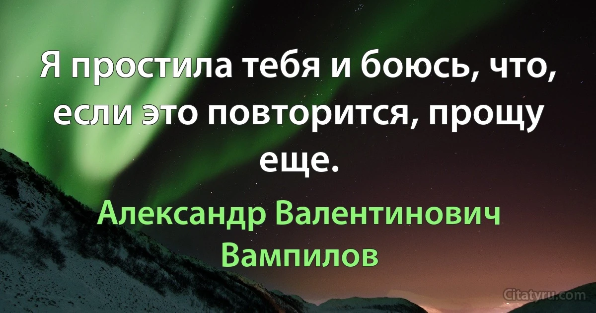 Я простила тебя и боюсь, что, если это повторится, прощу еще. (Александр Валентинович Вампилов)