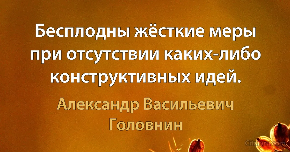 Бесплодны жёсткие меры при отсутствии каких-либо конструктивных идей. (Александр Васильевич Головнин)