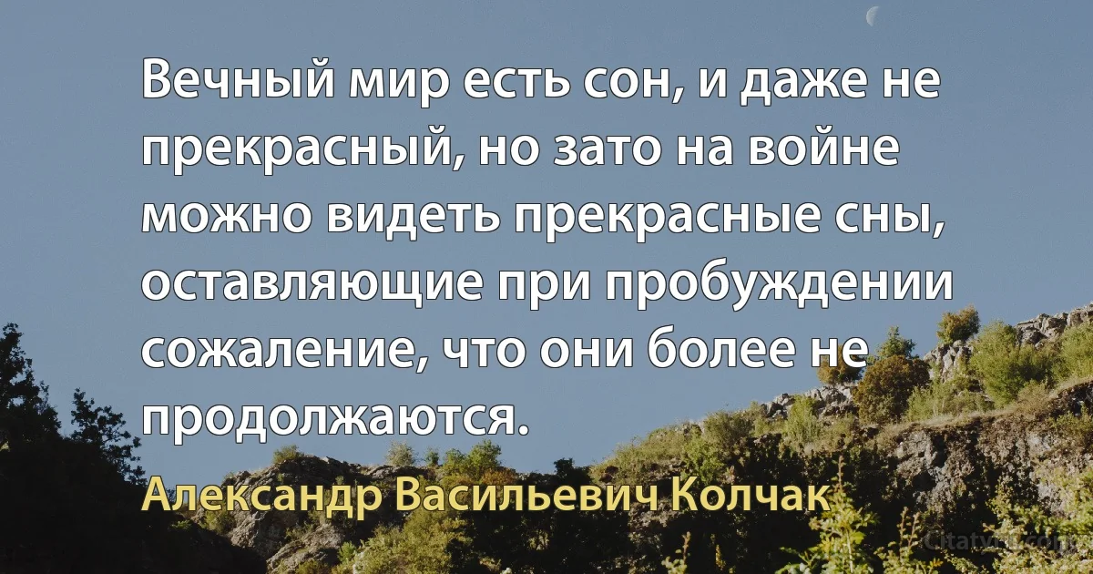 Вечный мир есть сон, и даже не прекрасный, но зато на войне можно видеть прекрасные сны, оставляющие при пробуждении сожаление, что они более не продолжаются. (Александр Васильевич Колчак)