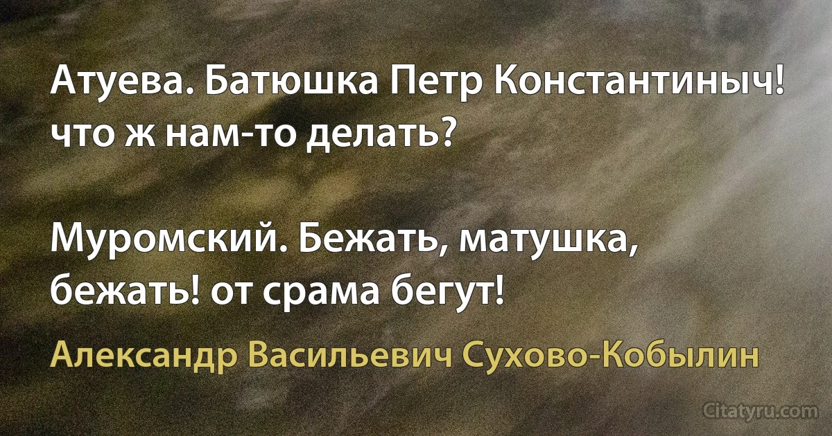 Атуева. Батюшка Петр Константиныч! что ж нам-то делать?

Муромский. Бежать, матушка, бежать! от срама бегут! (Александр Васильевич Сухово-Кобылин)