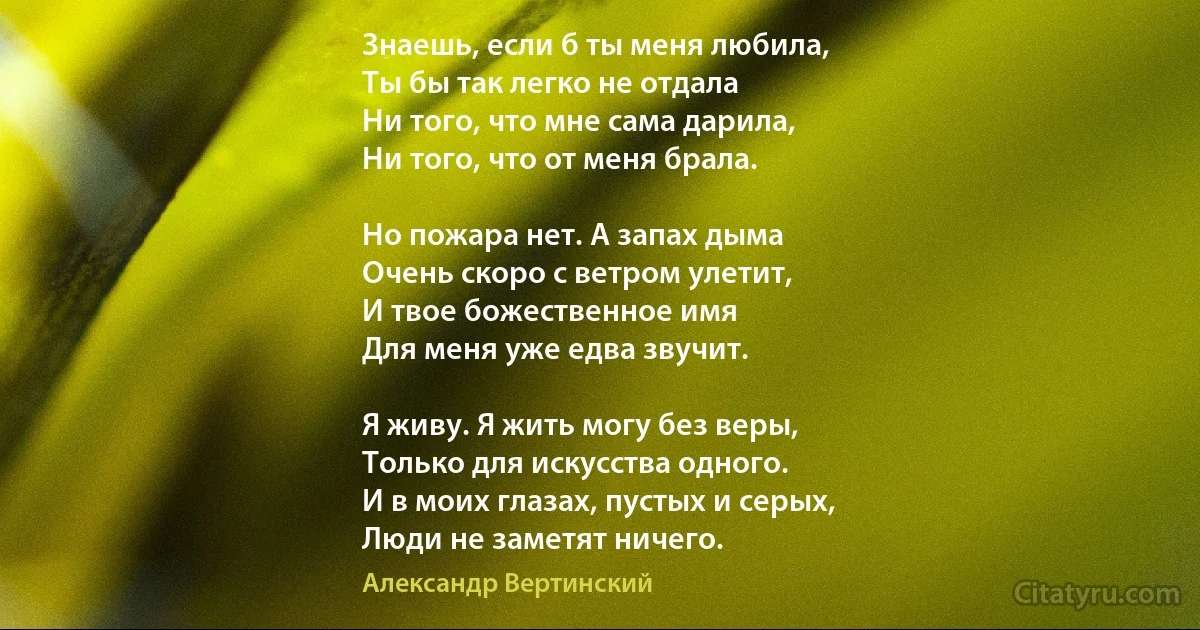 Знаешь, если б ты меня любила,
Ты бы так легко не отдала
Ни того, что мне сама дарила,
Ни того, что от меня брала.

Но пожара нет. А запах дыма
Очень скоро с ветром улетит,
И твое божественное имя
Для меня уже едва звучит.

Я живу. Я жить могу без веры,
Только для искусства одного.
И в моих глазах, пустых и серых,
Люди не заметят ничего. (Александр Вертинский)