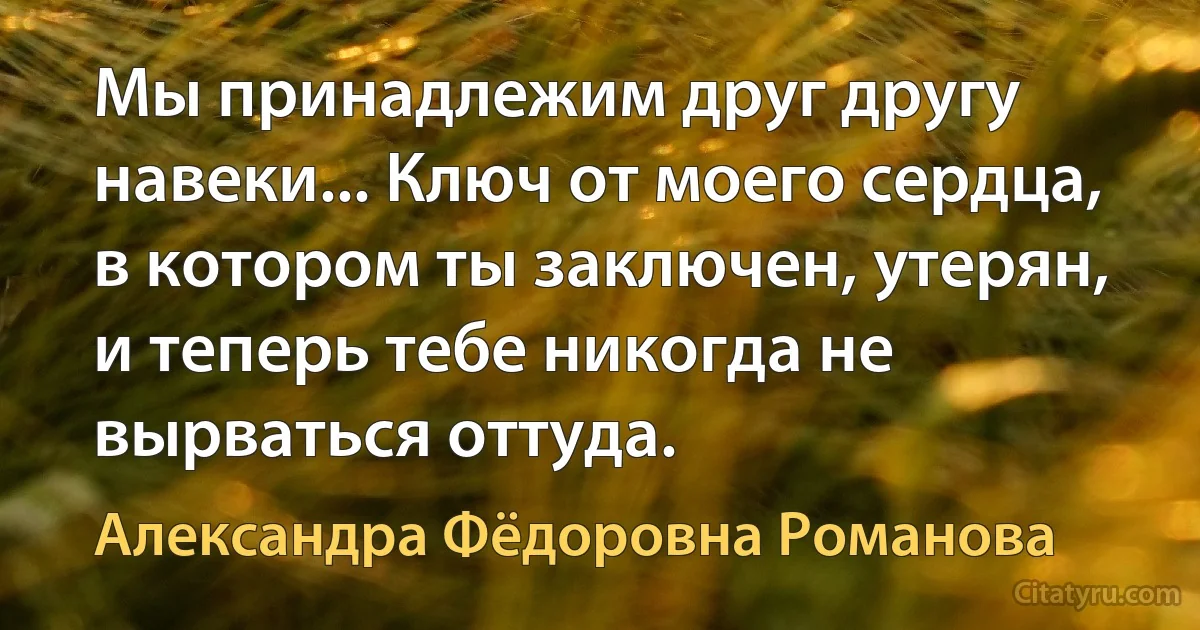 Мы принадлежим друг другу навеки... Ключ от моего сердца, в котором ты заключен, утерян, и теперь тебе никогда не вырваться оттуда. (Александра Фёдоровна Романова)