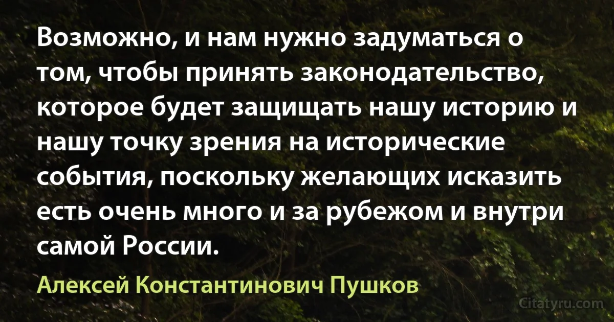 Возможно, и нам нужно задуматься о том, чтобы принять законодательство, которое будет защищать нашу историю и нашу точку зрения на исторические события, поскольку желающих исказить есть очень много и за рубежом и внутри самой России. (Алексей Константинович Пушков)