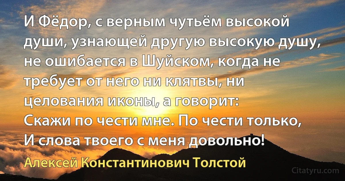 И Фёдор, с верным чутьём высокой души, узнающей другую высокую душу, не ошибается в Шуйском, когда не требует от него ни клятвы, ни целования иконы, а говорит:
Скажи по чести мне. По чести только,
И слова твоего с меня довольно! (Алексей Константинович Толстой)