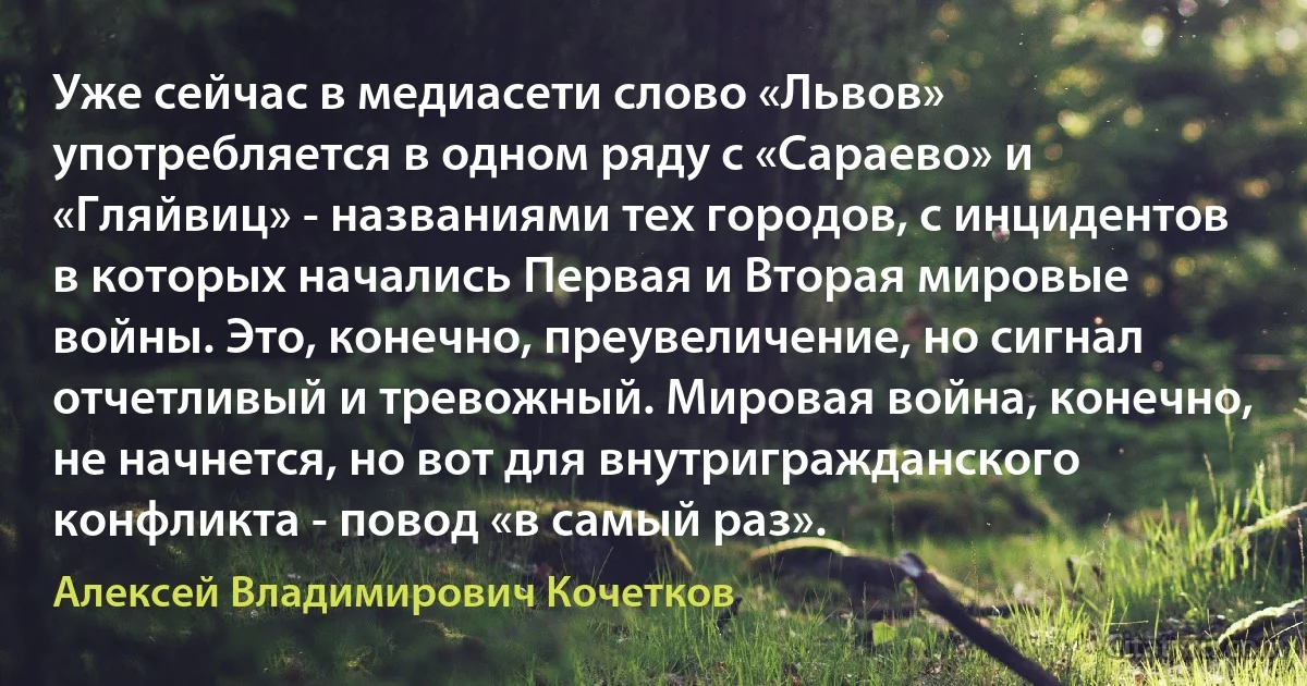 Уже сейчас в медиасети слово «Львов» употребляется в одном ряду с «Сараево» и «Гляйвиц» - названиями тех городов, с инцидентов в которых начались Первая и Вторая мировые войны. Это, конечно, преувеличение, но сигнал отчетливый и тревожный. Мировая война, конечно, не начнется, но вот для внутригражданского конфликта - повод «в самый раз». (Алексей Владимирович Кочетков)