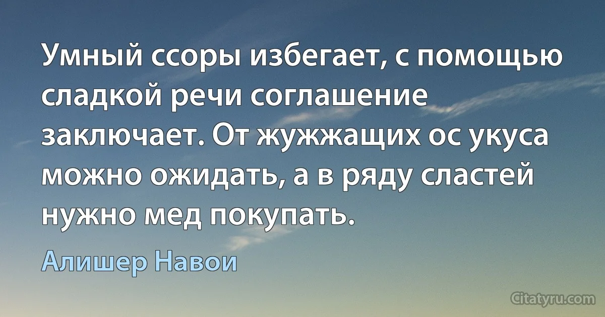 Умный ссоры избегает, с помощью сладкой речи соглашение заключает. От жужжащих ос укуса можно ожидать, а в ряду сластей нужно мед покупать. (Алишер Навои)