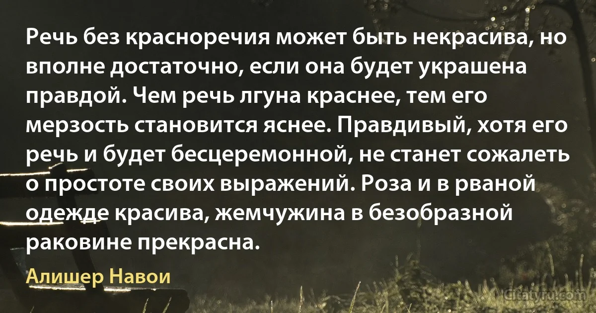 Речь без красноречия может быть некрасива, но вполне достаточно, если она будет украшена правдой. Чем речь лгуна краснее, тем его мерзость становится яснее. Правдивый, хотя его речь и будет бесцеремонной, не станет сожалеть о простоте своих выражений. Роза и в рваной одежде красива, жемчужина в безобразной раковине прекрасна. (Алишер Навои)