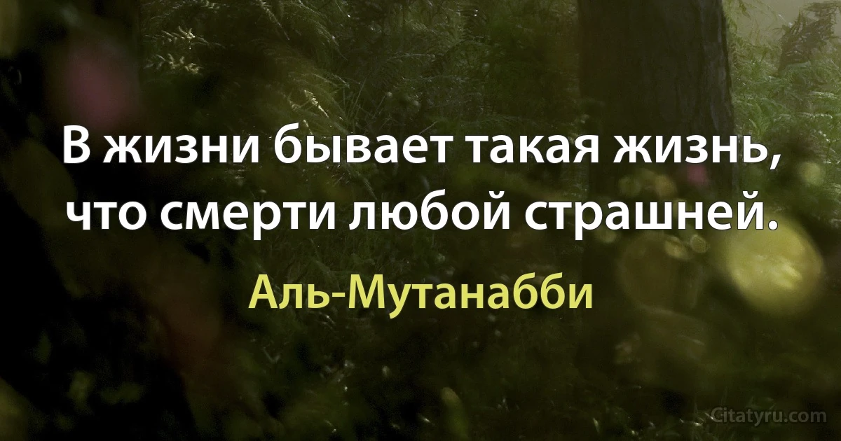 В жизни бывает такая жизнь, что смерти любой страшней. (Аль-Мутанабби)