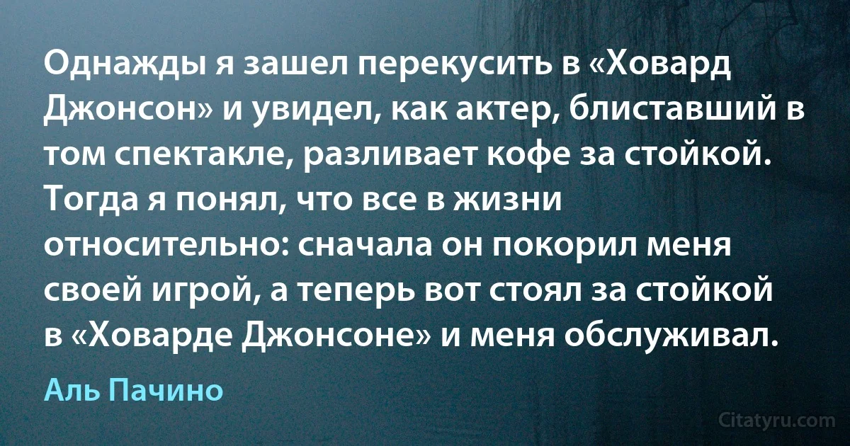 Однажды я зашел перекусить в «Ховард Джонсон» и увидел, как актер, блиставший в том спектакле, разливает кофе за стойкой. Тогда я понял, что все в жизни относительно: сначала он покорил меня своей игрой, а теперь вот стоял за стойкой в «Ховарде Джонсоне» и меня обслуживал. (Аль Пачино)