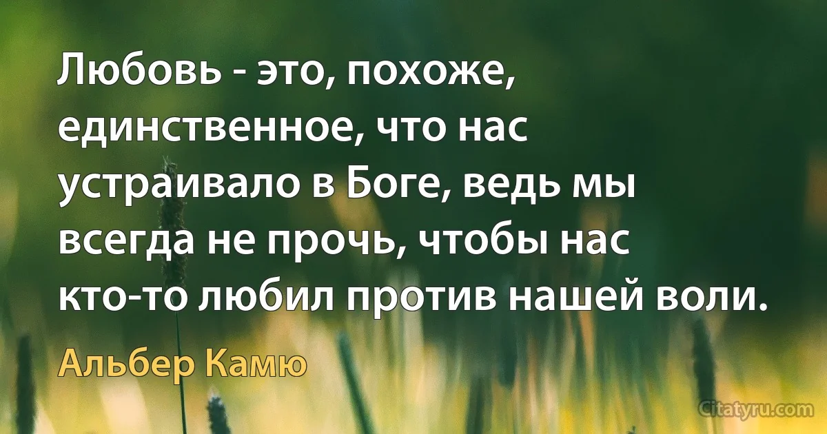 Любовь - это, похоже, единственное, что нас устраивало в Боге, ведь мы всегда не прочь, чтобы нас кто-то любил против нашей воли. (Альбер Камю)