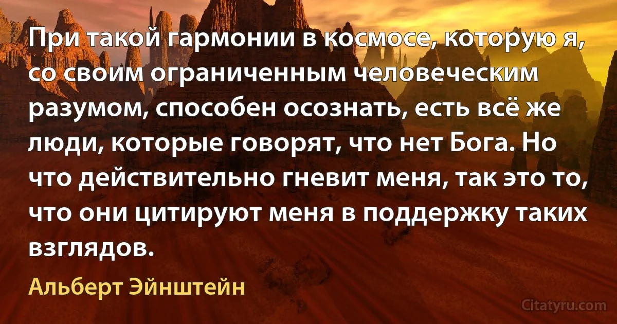 При такой гармонии в космосе, которую я, со своим ограниченным человеческим разумом, способен осознать, есть всё же люди, которые говорят, что нет Бога. Но что действительно гневит меня, так это то, что они цитируют меня в поддержку таких взглядов. (Альберт Эйнштейн)