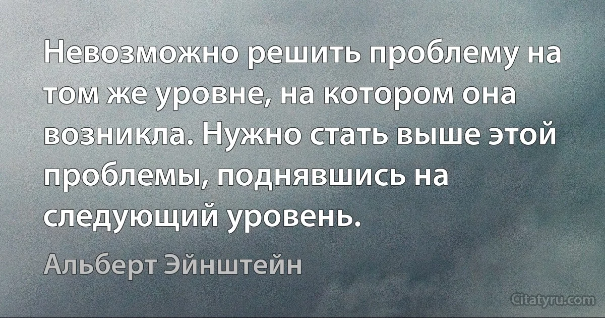 Невозможно решить проблему на том же уровне, на котором она возникла. Нужно стать выше этой проблемы, поднявшись на следующий уровень. (Альберт Эйнштейн)