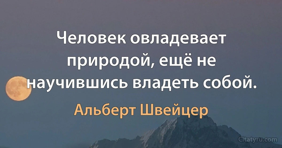 Человек овладевает природой, ещё не научившись владеть собой. (Альберт Швейцер)