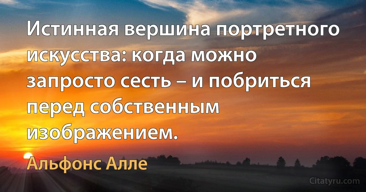 Истинная вершина портретного искусства: когда можно запросто сесть – и побриться перед собственным изображением. (Альфонс Алле)