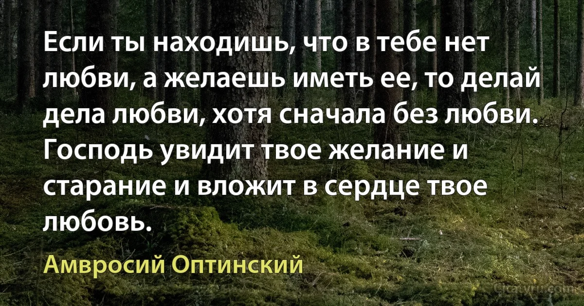 Если ты находишь, что в тебе нет любви, а желаешь иметь ее, то делай дела любви, хотя сначала без любви. Господь увидит твое желание и старание и вложит в сердце твое любовь. (Амвросий Оптинский)