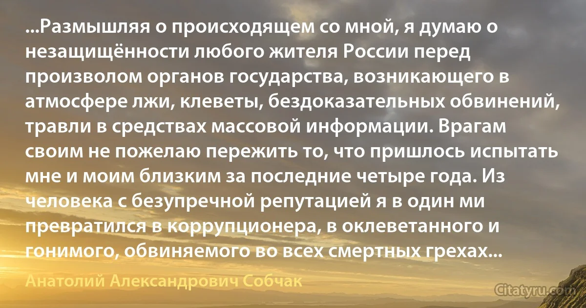 ...Размышляя о происходящем со мной, я думаю о незащищённости любого жителя России перед произволом органов государства, возникающего в атмосфере лжи, клеветы, бездоказательных обвинений, травли в средствах массовой информации. Врагам своим не пожелаю пережить то, что пришлось испытать мне и моим близким за последние четыре года. Из человека с безупречной репутацией я в один ми превратился в коррупционера, в оклеветанного и гонимого, обвиняемого во всех смертных грехах... (Анатолий Александрович Собчак)