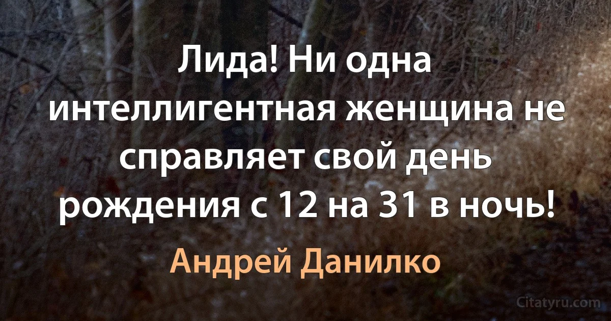 Лида! Ни одна интеллигентная женщина не справляет свой день рождения с 12 на 31 в ночь! (Андрей Данилко)