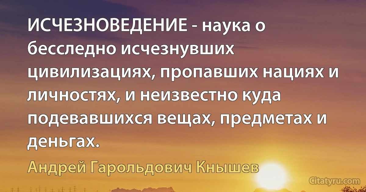 ИСЧЕЗНОВЕДЕНИЕ - наука о бесследно исчезнувших цивилизациях, пропавших нациях и личностях, и неизвестно куда подевавшихся вещах, предметах и деньгах. (Андрей Гарольдович Кнышев)