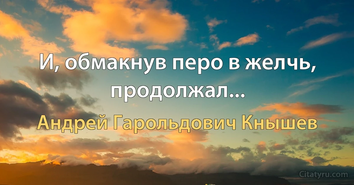 И, обмакнув перо в желчь, продолжал... (Андрей Гарольдович Кнышев)