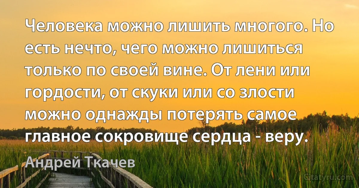 Человека можно лишить многого. Но есть нечто, чего можно лишиться только по своей вине. От лени или гордости, от скуки или со злости можно однажды потерять самое главное сокровище сердца - веру. (Андрей Ткачев)