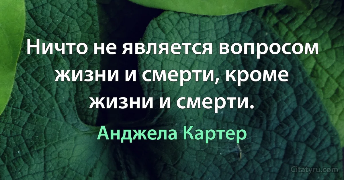 Ничто не является вопросом жизни и смерти, кроме жизни и смерти. (Анджела Картер)