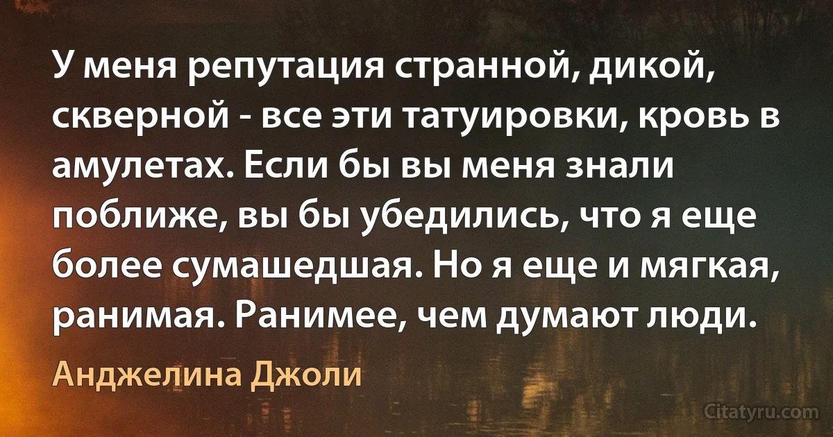 У меня репутация странной, дикой, скверной - все эти татуировки, кровь в амулетах. Если бы вы меня знали поближе, вы бы убедились, что я еще более сумашедшая. Но я еще и мягкая, ранимая. Ранимее, чем думают люди. (Анджелина Джоли)