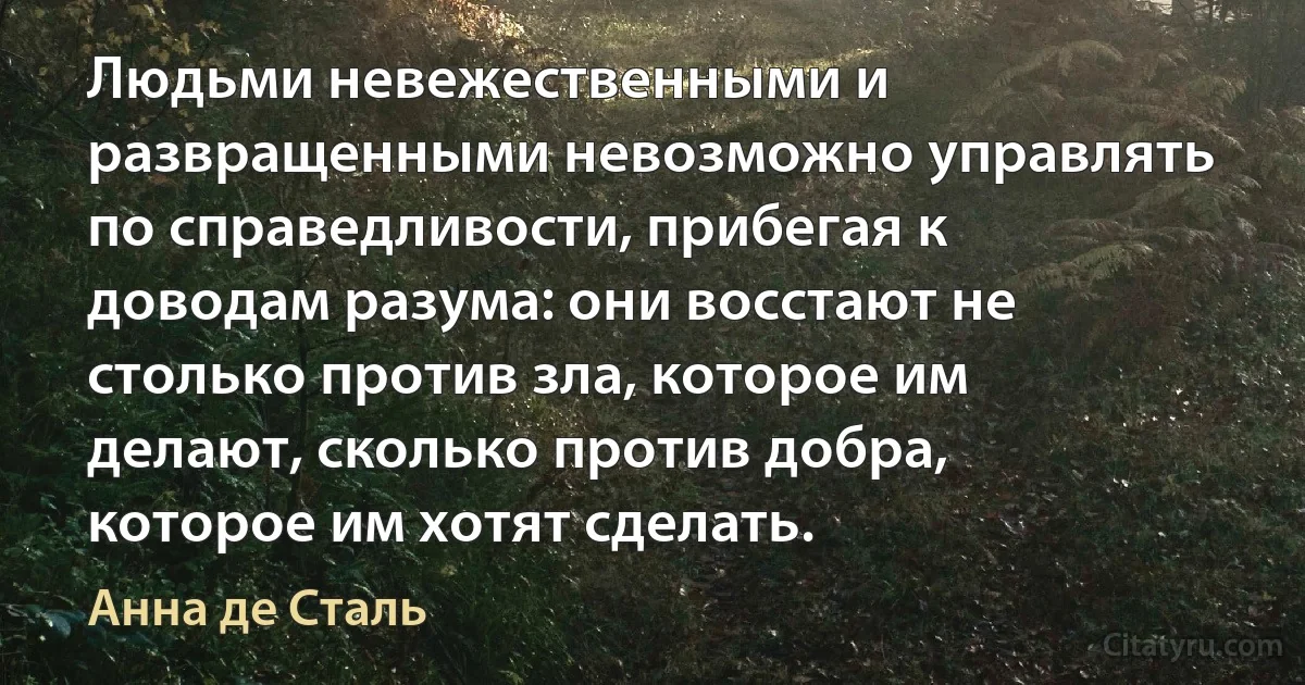 Людьми невежественными и развращенными невозможно управлять по справедливости, прибегая к доводам разума: они восстают не столько против зла, которое им делают, сколько против добра, которое им хотят сделать. (Анна де Сталь)