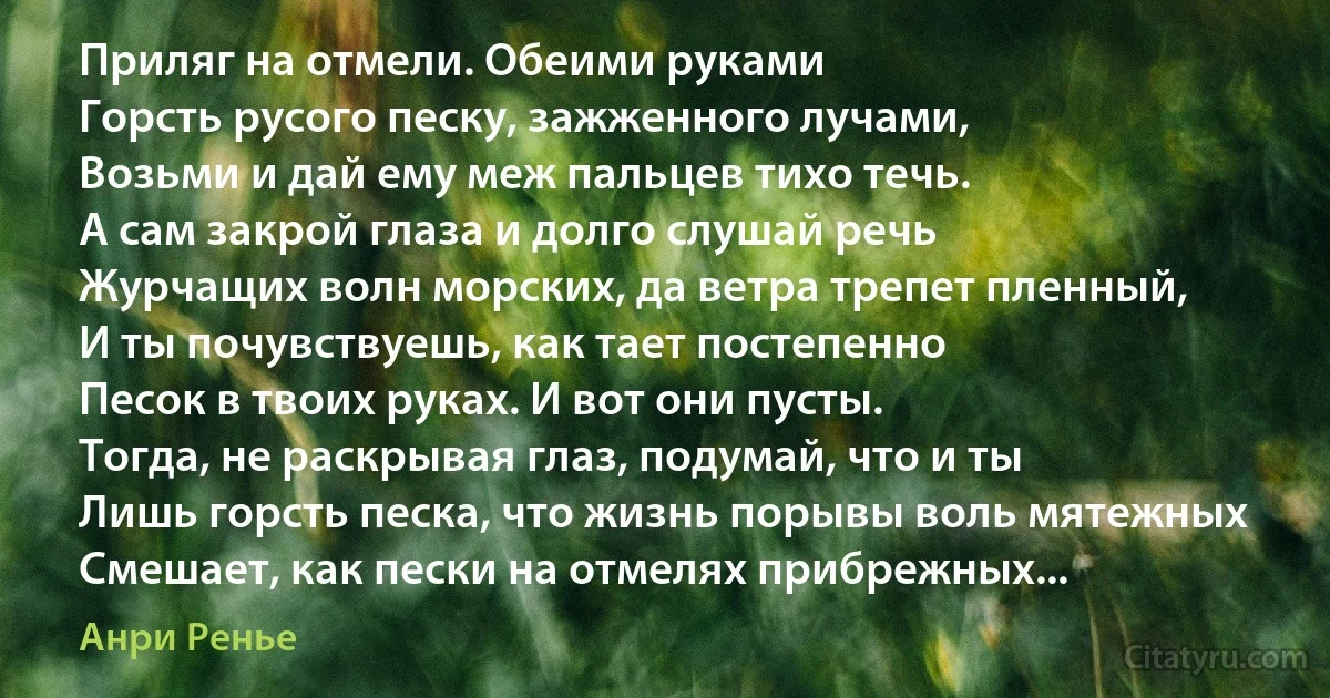 Приляг на отмели. Обеими руками
Горсть русого песку, зажженного лучами,
Возьми и дай ему меж пальцев тихо течь.
А сам закрой глаза и долго слушай речь
Журчащих волн морских, да ветра трепет пленный,
И ты почувствуешь, как тает постепенно
Песок в твоих руках. И вот они пусты.
Тогда, не раскрывая глаз, подумай, что и ты
Лишь горсть песка, что жизнь порывы воль мятежных
Смешает, как пески на отмелях прибрежных... (Анри Ренье)