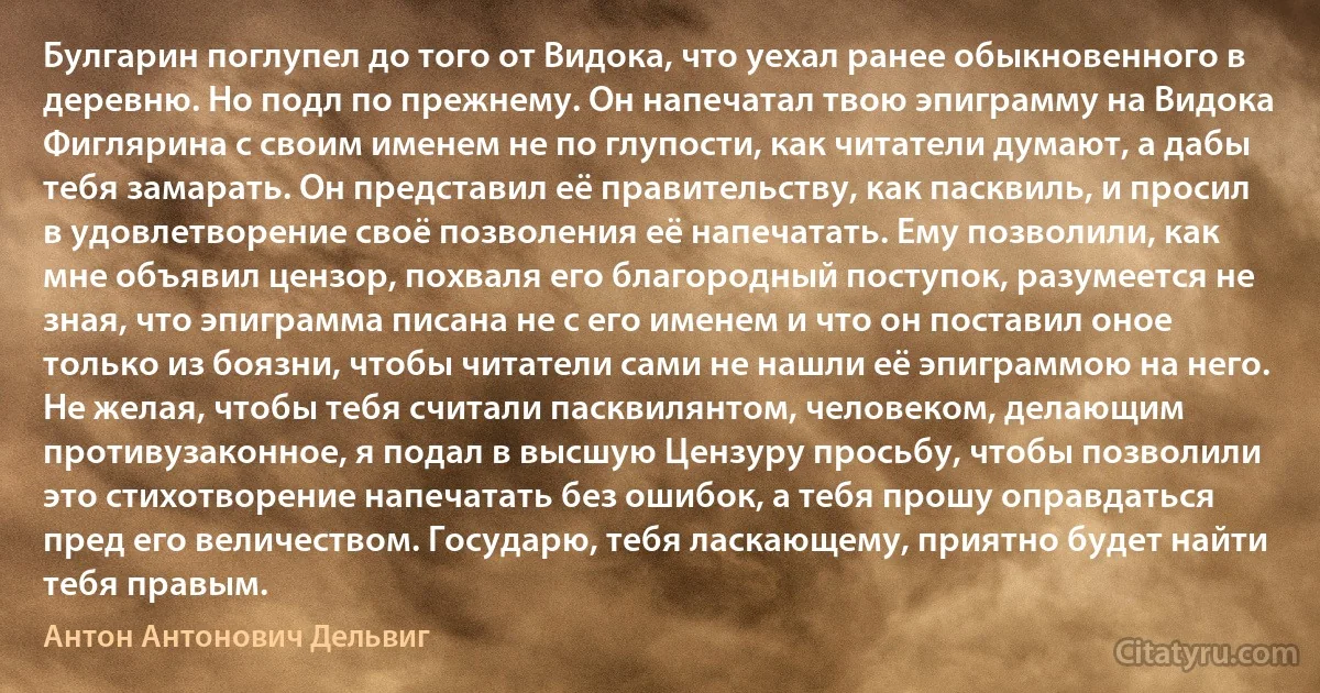 Булгарин поглупел до того от Видока, что уехал ранее обыкновенного в деревню. Но подл по прежнему. Он напечатал твою эпиграмму на Видока Фиглярина с своим именем не по глупости, как читатели думают, а дабы тебя замарать. Он представил её правительству, как пасквиль, и просил в удовлетворение своё позволения её напечатать. Ему позволили, как мне объявил цензор, похваля его благородный поступок, разумеется не зная, что эпиграмма писана не с его именем и что он поставил оное только из боязни, чтобы читатели сами не нашли её эпиграммою на него. Не желая, чтобы тебя считали пасквилянтом, человеком, делающим противузаконное, я подал в высшую Цензуру просьбу, чтобы позволили это стихотворение напечатать без ошибок, а тебя прошу оправдаться пред его величеством. Государю, тебя ласкающему, приятно будет найти тебя правым. (Антон Антонович Дельвиг)