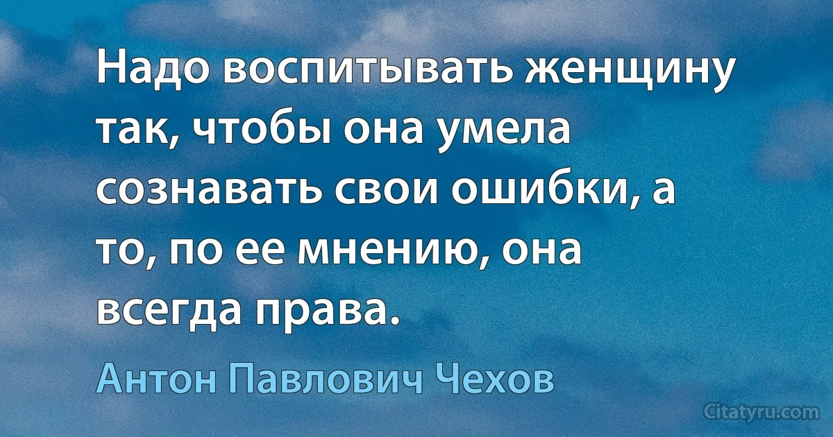 Надо воспитывать женщину так, чтобы она умела сознавать свои ошибки, а то, по ее мнению, она всегда права. (Антон Павлович Чехов)