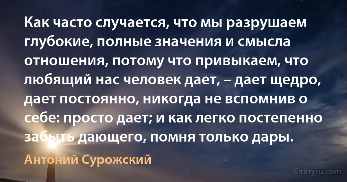 Как часто случается, что мы разрушаем глубокие, полные значения и смысла отношения, потому что привыкаем, что любящий нас человек дает, – дает щедро, дает постоянно, никогда не вспомнив о себе: просто дает; и как легко постепенно забыть дающего, помня только дары. (Антоний Сурожский)